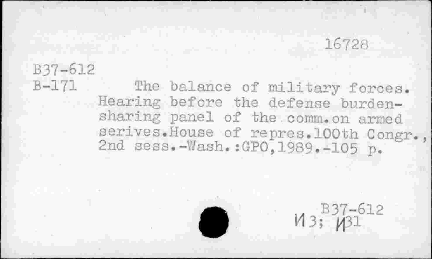 ﻿16728
B37-612
B-171 The balance of military forces. Hearing before the defense burdensharing panel of the comm.on armed serives.House of repres.100th Congr., 2nd sess.-Wash.sGPO,1989.-105 p.
.. B37-612
M3; p|31